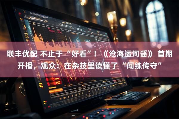 联丰优配 不止于 “好看”！《沧海运河谣》 首期开播，观众：在杂技里读懂了 “闯练传守”