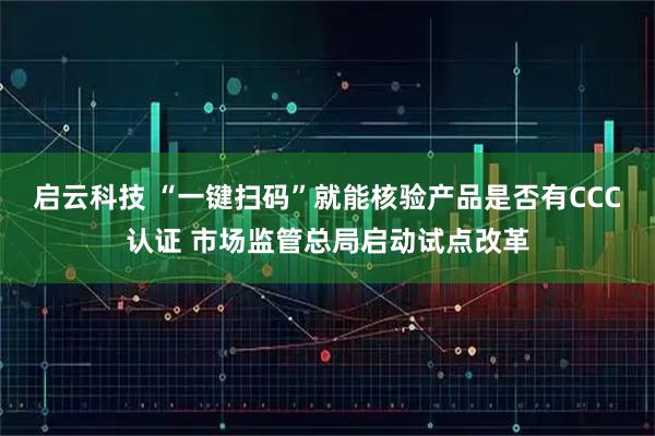 启云科技 “一键扫码”就能核验产品是否有CCC认证 市场监管总局启动试点改革