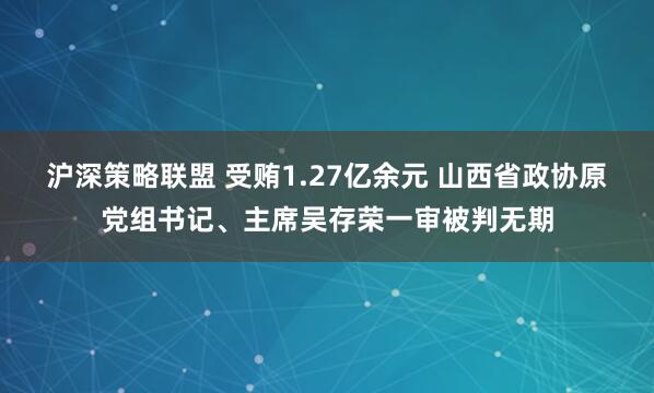 沪深策略联盟 受贿1.27亿余元 山西省政协原党组书记、主席吴存荣一审被判无期