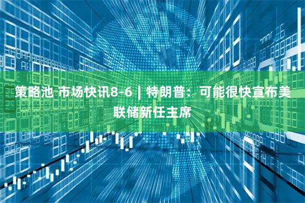 策略池 市场快讯8-6∣特朗普：可能很快宣布美联储新任主席