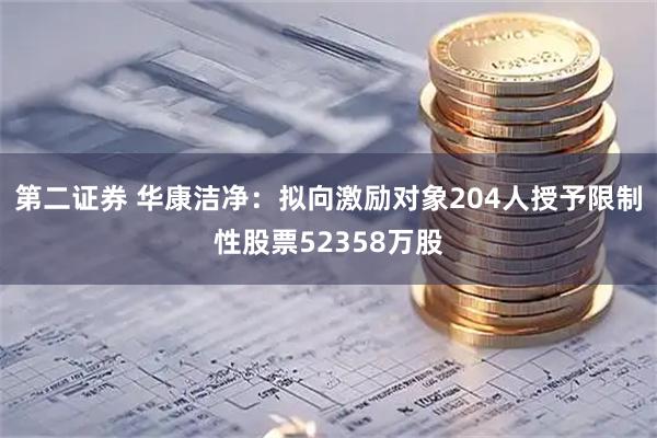 第二证券 华康洁净：拟向激励对象204人授予限制性股票52358万股