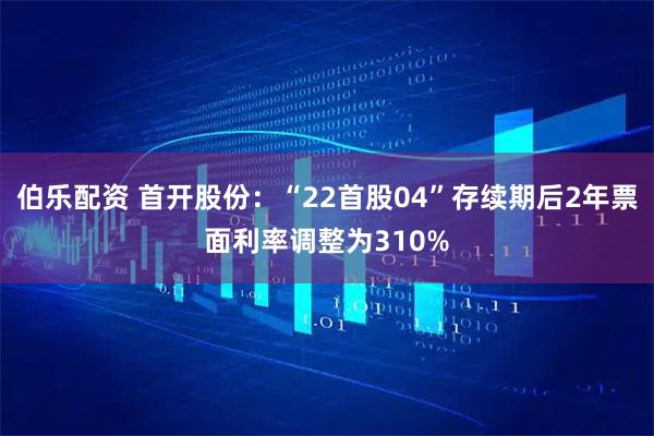 伯乐配资 首开股份：“22首股04”存续期后2年票面利率调整为310%