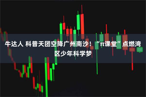 牛达人 科普天团空降广州南沙！“π课堂”点燃湾区少年科学梦