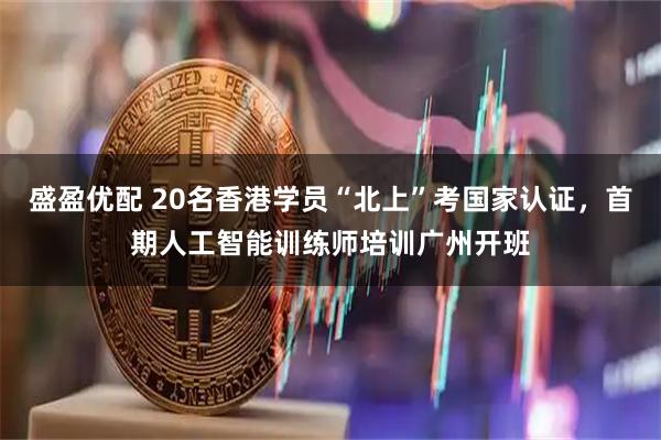 盛盈优配 20名香港学员“北上”考国家认证，首期人工智能训练师培训广州开班