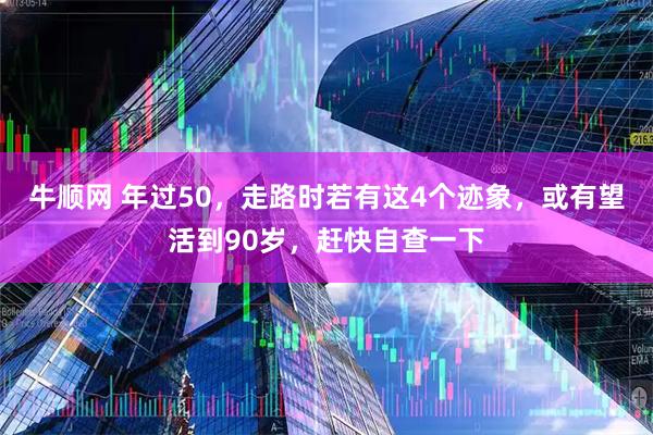 牛顺网 年过50，走路时若有这4个迹象，或有望活到90岁，赶快自查一下