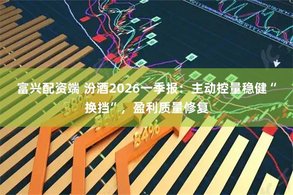 富兴配资端 汾酒2026一季报：主动控量稳健“换挡”，盈利质量修复