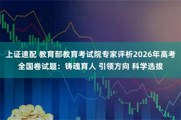上证速配 教育部教育考试院专家评析2026年高考全国卷试题：铸魂育人 引领方向 科学选拔