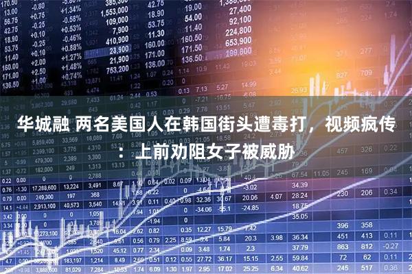 华城融 两名美国人在韩国街头遭毒打，视频疯传：上前劝阻女子被威胁