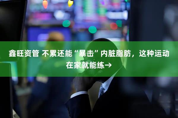 鑫旺资管 不累还能“暴击”内脏脂肪，这种运动在家就能练→