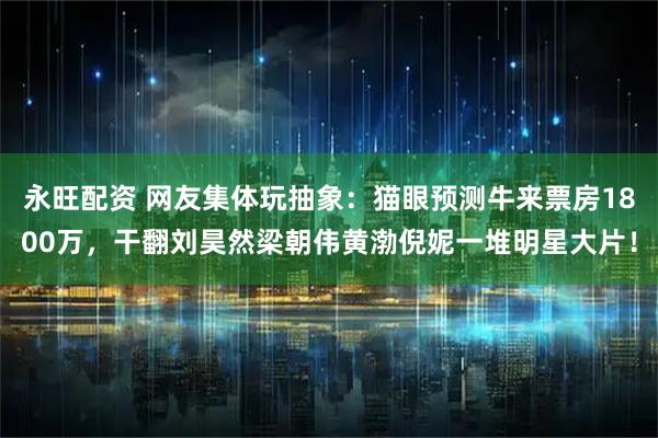 永旺配资 网友集体玩抽象：猫眼预测牛来票房1800万，干翻刘昊然梁朝伟黄渤倪妮一堆明星大片！