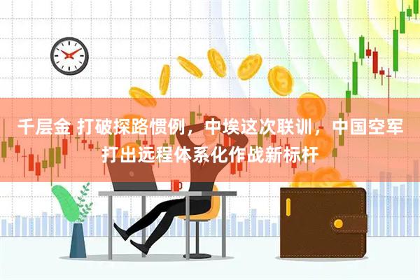 千层金 打破探路惯例，中埃这次联训，中国空军打出远程体系化作战新标杆