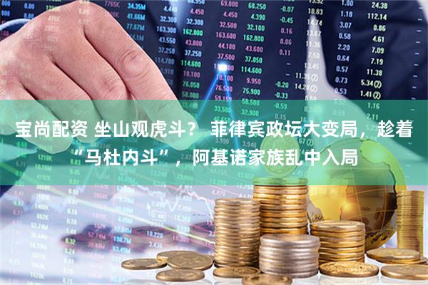 宝尚配资 坐山观虎斗？ 菲律宾政坛大变局，趁着“马杜内斗”，阿基诺家族乱中入局